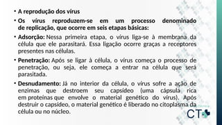 • A reprodução dos vírus
• Os vírus reproduzem-se em um processo denominado
de replicação, que ocorre em seis etapas básicas:
• Adsorção: Nessa primeira etapa, o vírus liga-se à membrana da
célula que ele parasitará. Essa ligação ocorre graças a receptores
presentes nas células.
• Penetração: Após se ligar à célula, o vírus começa o processo de
penetração, ou seja, ele começa a entrar na célula que será
parasitada.
• Desnudamento: Já no interior da célula, o vírus sofre a ação de
enzimas que destroem seu capsídeo (uma cápsula rica
em proteínas que envolve o material genético do vírus). Após
destruir o capsídeo, o material genético é liberado no citoplasma da
célula ou no núcleo.
 
