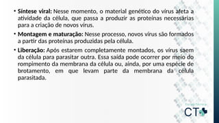 • Síntese viral: Nesse momento, o material genético do vírus afeta a
atividade da célula, que passa a produzir as proteínas necessárias
para a criação de novos vírus.
• Montagem e maturação: Nesse processo, novos vírus são formados
a partir das proteínas produzidas pela célula.
• Liberação: Após estarem completamente montados, os vírus saem
da célula para parasitar outra. Essa saída pode ocorrer por meio do
rompimento da membrana da célula ou, ainda, por uma espécie de
brotamento, em que levam parte da membrana da célula
parasitada.
 