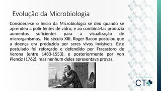 Evolução da Microbiologia
Considera-se o início da Microbiologia se deu quando se
aprendeu a polir lentes de vidro, e ao combiná-las produzia
aumentos suficientes para a visualização de
microrganismos. No século XIII, Roger Bacon postulou que
a doença era produzida por seres vivos invisíveis. Este
postulado foi reforçado e defendido por Fracastoro de
Verona (entre 1483-1553), e posteriormente por Von
Plenciz (1762), mas nenhum deles apresentava provas.
 