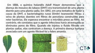 Em 1886, o químico holandês Adolf Mayer demonstrou que a
doença do mosaico do tabaco (DMT) era transmissível de uma planta
doente para uma planta sadia. Em 1892, em uma tentativa de isolar a
causa da DMT, o bacteriologista russo Dimitri Iwanowiski filtrou a
seiva de plantas doentes em filtros de porcelana construídos para
reter bactérias. Ele esperava encontrar o micróbio preso ao filtro. Ao
contrário, ele constatou que o agente infeccioso havia atravessado os
diminutos poros do filtro. Quando ele injetou o fluido filtrado em
plantas sadias, elas contraíram a doença. A primeira doença humana
associada com um agente filtrável foi a febre amarela.
 