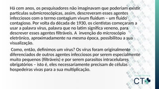 Há cem anos, os pesquisadores não imaginavam que poderiam existir
partículas submicroscópicas, assim, descreveram esses agentes
infecciosos com o termo contagium vivum fluidum – um fluido
contagioso. Por volta da década de 1930, os cientistas começaram a
usar a palavra vírus, palavra que no latim significa veneno, para
descrever esses agentes filtráveis. A invenção do microscópio
eletrônico, aproximadamente na mesma época, possibilitou a sua
visualização.
Como, então, definimos um vírus? Os vírus foram originalmente
diferenciados de outros agentes infecciosos por serem especialmente
muito pequenos (filtráveis) e por serem parasitos intracelulares
obrigatórios – isto é, eles necessariamente precisam de células
hospedeiras vivas para a sua multiplicação.
 