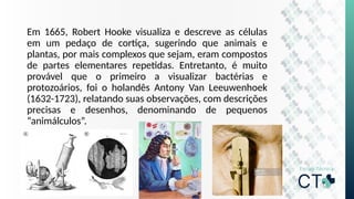 Em 1665, Robert Hooke visualiza e descreve as células
em um pedaço de cortiça, sugerindo que animais e
plantas, por mais complexos que sejam, eram compostos
de partes elementares repetidas. Entretanto, é muito
provável que o primeiro a visualizar bactérias e
protozoários, foi o holandês Antony Van Leeuwenhoek
(1632-1723), relatando suas observações, com descrições
precisas e desenhos, denominando de pequenos
“animálculos”.
 