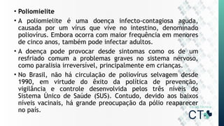 • Poliomielite
• A poliomielite é uma doença infecto-contagiosa aguda,
causada por um vírus que vive no intestino, denominado
poliovírus. Embora ocorra com maior frequência em menores
de cinco anos, também pode infectar adultos.
• A doença pode provocar desde sintomas como os de um
resfriado comum a problemas graves no sistema nervoso,
como paralisia irreversível, principalmente em crianças.
• No Brasil, não há circulação de poliovírus selvagem desde
1990, em virtude do êxito da política de prevenção,
vigilância e controle desenvolvida pelos três níveis do
Sistema Único de Saúde (SUS). Contudo, devido aos baixos
níveis vacinais, há grande preocupação da pólio reaparecer
no país.
 