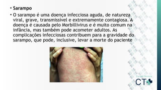 • Sarampo
• O sarampo é uma doença infecciosa aguda, de natureza
viral, grave, transmissível e extremamente contagiosa. A
doença é causada pelo Morbillivirus e é muito comum na
infância, mas também pode acometer adultos. As
complicações infecciosas contribuem para a gravidade do
sarampo, que pode, inclusive, levar a morte do paciente
 