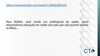 https://www.youtube.com/watch?v=WD3rOXk7xHI
Para Refletir, você sendo um profissional de saúde, como
desenvolveria educação em saúde com pais que não querem vacinar
os filhos...
 