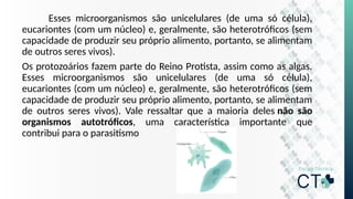 Esses microorganismos são unicelulares (de uma só célula),
eucariontes (com um núcleo) e, geralmente, são heterotróficos (sem
capacidade de produzir seu próprio alimento, portanto, se alimentam
de outros seres vivos).
Os protozoários fazem parte do Reino Protista, assim como as algas.
Esses microorganismos são unicelulares (de uma só célula),
eucariontes (com um núcleo) e, geralmente, são heterotróficos (sem
capacidade de produzir seu próprio alimento, portanto, se alimentam
de outros seres vivos). Vale ressaltar que a maioria deles não são
organismos autotróficos, uma característica importante que
contribui para o parasitismo
 