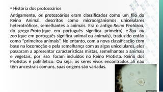 • História dos protozoários
Antigamente, os protozoários eram classificados como um filo do
Reino Animal, descritos como microorganismos unicelulares
heterotróficos, semelhantes a animais. Era o antigo Reino Protozoa,
do grego Proto (que em português significa primeiro) e Zoa ou
zoo (que em português significa animal ou animais), traduzido então
como “primeiros animais”. No entanto, com a nova classificação com
base na locomoção e pela semelhança com as algas unicelulares, eles
passaram a apresentar características mistas, semelhantes a animais
e vegetais, por isso foram incluídos no Reino Protista. Reino dos
Protistas é polifilético. Ou seja, os seres vivos encontrados ali não
têm ancestrais comuns, suas origens são variadas.
 
