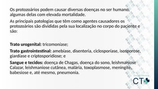 Os protozoários podem causar diversas doenças no ser humano,
algumas delas com elevada mortalidade.
As principais patologias que têm como agentes causadores os
protozoários são divididas pela sua localização no corpo do paciente e
são:
Trato urogenital: tricomoníase;
Trato gastrointestinal: amebíase, disenteria, ciclosporíase, isosporose,
giardíase e criptosporidiose; e
Sangue e tecidos: doença de Chagas, doença do sono, leishmaniose
Calazar, leishmaniose cutânea, malária, toxoplasmose, meningite,
babesiose e, até mesmo, pneumonia.
 