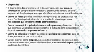 • Diagnóstico
• O diagnóstico das protozooses é feito, normalmente, por exames
laboratoriais que permitam constatar a presença do parasita ou que
sugerem a infecção do paciente por ele. Os principais exames utilizados são:
• Exame de fezes: permite a verificação da presença de protozoários nas
fezes. É utilizado principalmente na suspeita de infecção por uma
das espécies que infectam o trato gastrointestinal;
• Exame microscópico: principalmente o esfregaço sanguíneo com coloração
que permita a visualização do protozoário, é indicado para o diagnóstico
de protozooses do sangue ou tecidos; e
• Exame de sangue: permitem o achado de anticorpos específicos para as
doenças causadas por protozoários.
• Outros exames como biópsias, no caso de protozooses que cursam com
manifestação cutânea, como a leishmaniose, e exames de imagem podem
ajudar no diagnóstico.
 