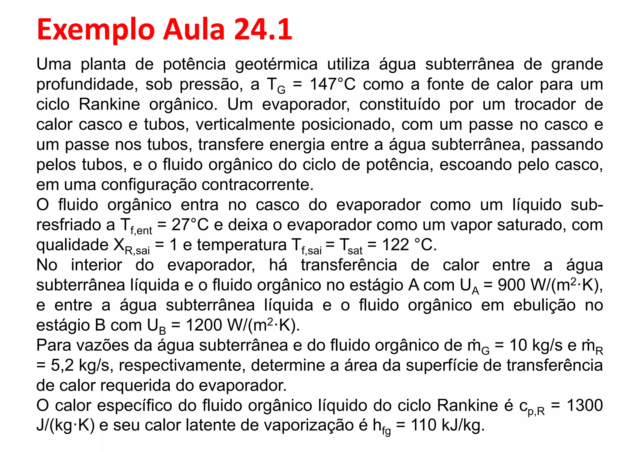 Exemplo Aula 24.1
Uma planta de potência geotérmica utiliza água subterrânea de grande
profundidade, sob pressão, a TG = 147°C como a fonte de calor para um
ciclo Rankine orgânico. Um evaporador, constituído por um trocador de
calor casco e tubos, verticalmente posicionado, com um passe no casco e
um passe nos tubos, transfere energia entre a água subterrânea, passandoum passe nos tubos, transfere energia entre a água subterrânea, passando
pelos tubos, e o fluido orgânico do ciclo de potência, escoando pelo casco,
em uma configuração contracorrente.
O fluido orgânico entra no casco do evaporador como um líquido sub-
resfriado a Tf,ent = 27°C e deixa o evaporador como um vapor saturado, com
qualidade XR,sai = 1 e temperatura Tf,sai = Tsat = 122 °C.
No interior do evaporador, há transferência de calor entre a água
subterrânea líquida e o fluido orgânico no estágio A com UA = 900 W/(m2·K),
e entre a água subterrânea líquida e o fluido orgânico em ebulição noe entre a água subterrânea líquida e o fluido orgânico em ebulição no
estágio B com UB = 1200 W/(m2·K).
Para vazões da água subterrânea e do fluido orgânico de ṁG = 10 kg/s e ṁR
= 5,2 kg/s, respectivamente, determine a área da superfície de transferência
de calor requerida do evaporador.
O calor específico do fluido orgânico líquido do ciclo Rankine é cp,R = 1300
J/(kg·K) e seu calor latente de vaporização é hfg = 110 kJ/kg.
 