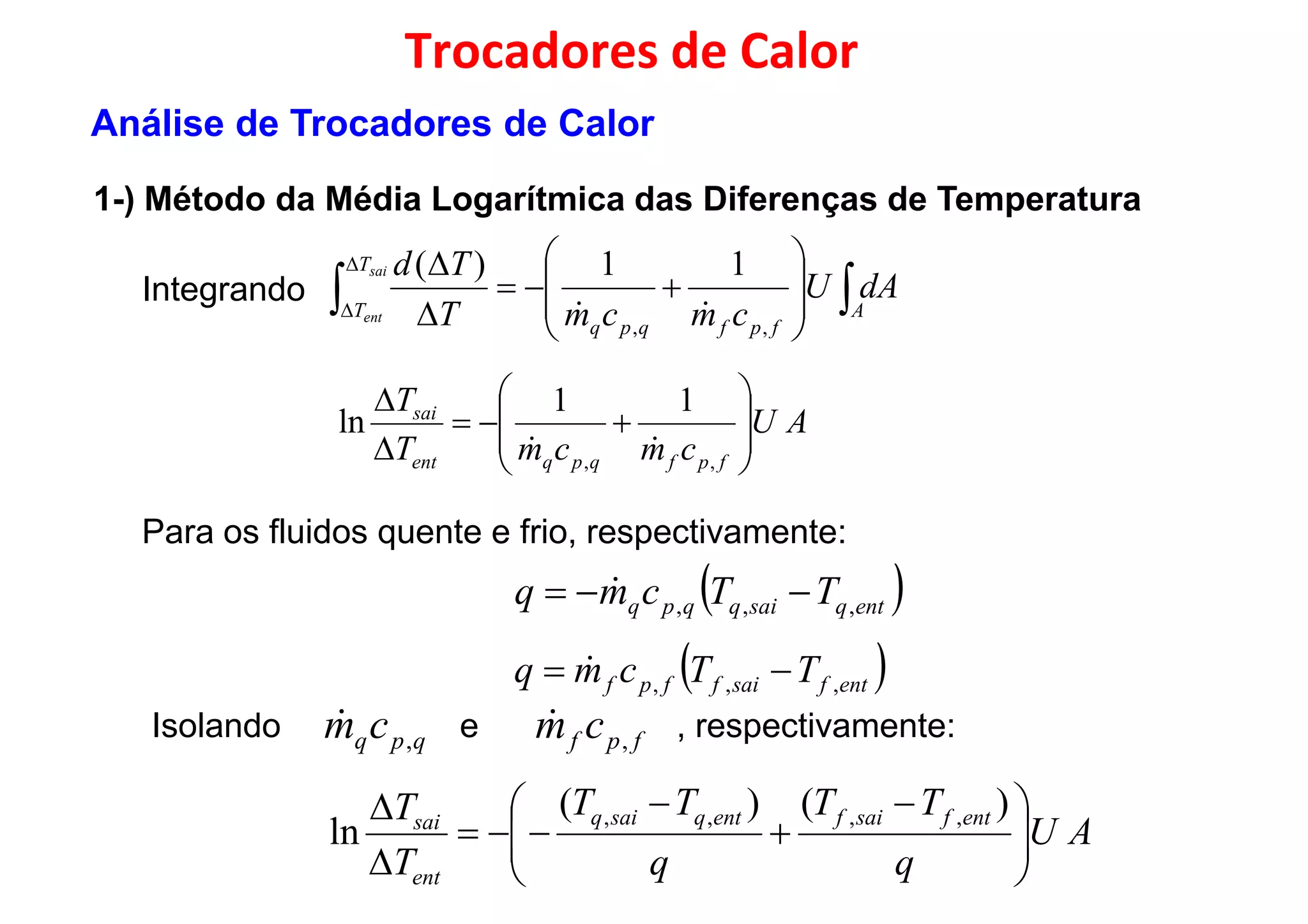 Integrando  










 A
T
T
dAU
cmcmT
Tdsai 11)(

Trocadores de Calor
1-) Método da Média Logarítmica das Diferenças de Temperatura
Análise de Trocadores de Calor
Integrando  


 A
fpfqpq
T cmcmTent
,,

AU
cmcmT
T
fpfqpqent
sai











,,
11
ln

Para os fluidos quente e frio, respectivamente:
 entqsaiqqpq TTcmq ,,,    entqsaiqqpq ,,,

 entfsaiffpf TTcmq ,,,  
Isolando e , respectivamente:fpf cm ,
qpqcm ,

AU
q
TT
q
TT
T
T entfsaifentqsaiq
ent
sai





 




 )()(
ln
,,,,
 