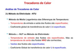 • Método da Média Logarítmica das Diferenças de Temperatura:
Trocadores de Calor
2-) Método da Efetividade - NTU
Análise de Trocadores de Calor
• Método da Média Logarítmica das Diferenças de Temperatura:
o Temperaturas de entrada e saída dos fluidos são especificadas;
o Coeficiente global de transferência de calor U é especificado.
• Método  - NUT ou Método da Efetividade:
o Temperaturas de entrada dos fluidos são especificadas, Mas as
temperaturas de saída dos fluidos NÃO são conhecidas;
o Vazões dos fluidos são especificadas;
o Coeficiente Global de transferência de calor U é especificado.
 
