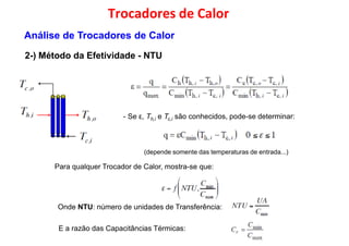 Trocadores de Calor
2-) Método da Efetividade - NTU
Análise de Trocadores de Calor
(depende somente das temperaturas de entrada...)
- Se ε, Th,i e Tc,i são conhecidos, pode-se determinar:
Para qualquer Trocador de Calor, mostra-se que:Para qualquer Trocador de Calor, mostra-se que:
Onde NTU: número de unidades de Transferência:
E a razão das Capacitâncias Térmicas:
 