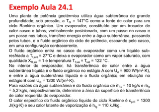 Exemplo Aula 24.1
Uma planta de potência geotérmica utiliza água subterrânea de grande
profundidade, sob pressão, a TG = 147°C como a fonte de calor para um
ciclo Rankine orgânico. Um evaporador, constituído por um trocador de
calor casco e tubos, verticalmente posicionado, com um passe no casco e
um passe nos tubos, transfere energia entre a água subterrânea, passandoum passe nos tubos, transfere energia entre a água subterrânea, passando
pelos tubos, e o fluido orgânico do ciclo de potência, escoando pelo casco,
em uma configuração contracorrente.
O fluido orgânico entra no casco do evaporador como um líquido sub-
resfriado a Tf,ent = 27°C e deixa o evaporador como um vapor saturado, com
qualidade XR,sai = 1 e temperatura Tf,sai = Tsat = 122 °C.
No interior do evaporador, há transferência de calor entre a água
subterrânea líquida e o fluido orgânico no estágio A com UA = 900 W/(m2·K),
e entre a água subterrânea líquida e o fluido orgânico em ebulição noe entre a água subterrânea líquida e o fluido orgânico em ebulição no
estágio B com UB = 1200 W/(m2·K).
Para vazões da água subterrânea e do fluido orgânico de ṁG = 10 kg/s e ṁR
= 5,2 kg/s, respectivamente, determine a área da superfície de transferência
de calor requerida do evaporador.
O calor específico do fluido orgânico líquido do ciclo Rankine é cp,R = 1300
J/(kg·K) e seu calor latente de vaporização é hfg = 110 kJ/kg.
 
