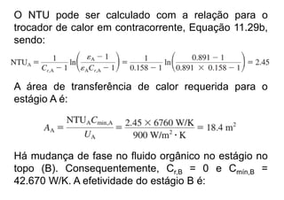 O NTU pode ser calculado com a relação para o
trocador de calor em contracorrente, Equação 11.29b,
sendo:
A área de transferência de calor requerida para o
estágio A é:
Há mudança de fase no fluido orgânico no estágio no
topo (B). Consequentemente, Cr,B = 0 e Cmín,B =
42.670 W/K. A efetividade do estágio B é:
 