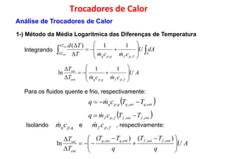 Integrando  










 A
T
T
dAU
cmcmT
Tdsai 11)(

Trocadores de Calor
1-) Método da Média Logarítmica das Diferenças de Temperatura
Análise de Trocadores de Calor
Integrando  


 A
fpfqpq
T cmcmTent
,,

AU
cmcmT
T
fpfqpqent
sai











,,
11
ln

Para os fluidos quente e frio, respectivamente:
 entqsaiqqpq TTcmq ,,,    entqsaiqqpq ,,,

 entfsaiffpf TTcmq ,,,  
Isolando e , respectivamente:fpf cm ,
qpqcm ,

AU
q
TT
q
TT
T
T entfsaifentqsaiq
ent
sai





 




 )()(
ln
,,,,
 