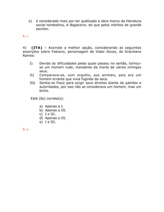 e) é considerado mais por ter publicado a obra marco da literatura 
social nordestina, A Bagaceira, do que pelos méritos de grande 
escritor. 
R: c 
4) (ITA) – Assinale a melhor opção, considerando as seguintes 
asserções sobre Fabiano, personagem de Vidas Secas, de Graciliano 
Ramos: 
I) Devido às dificuldades pelas quais passou no sertão, tornou-se 
um homem rude, mandante da morte de vários inimigos 
seus. 
II) Comparava-se, com orgulho, aos animais, pois era um 
homem errante que vivia fugindo da seca. 
III) Sentia-se fraco para exigir seus direitos diante de patrões e 
autoridades, por isso não se considerava um homem, mas um 
bicho. 
Está (ão) correta(s): 
a) Apenas a I. 
b) Apenas a III. 
c) I e III. 
d) Apenas a III. 
e) I e III. 
R: e 
