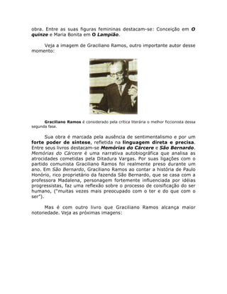 obra. Entre as suas figuras femininas destacam-se: Conceição em O 
quinze e Maria Bonita em O Lampião. 
Veja a imagem de Graciliano Ramos, outro importante autor desse 
momento: 
Graciliano Ramos é considerado pela crítica literária o melhor ficcionista dessa 
segunda fase. 
Sua obra é marcada pela ausência de sentimentalismo e por um 
forte poder de síntese, refletida na linguagem direta e precisa. 
Entre seus livros destacam-se Memórias do Cárcere e São Bernardo. 
Memórias do Cárcere é uma narrativa autobiográfica que analisa as 
atrocidades cometidas pela Ditadura Vargas. Por suas ligações com o 
partido comunista Graciliano Ramos foi realmente preso durante um 
ano. Em São Bernardo, Graciliano Ramos ao contar a história de Paulo 
Honório, rico proprietário da fazenda São Bernardo, que se casa com a 
professora Madalena, personagem fortemente influenciada por idéias 
progressistas, faz uma reflexão sobre o processo de coisificação do ser 
humano, (“muitas vezes mais preocupado com o ter e do que com o 
ser”). 
Mas é com outro livro que Graciliano Ramos alcança maior 
notoriedade. Veja as próximas imagens: 
 