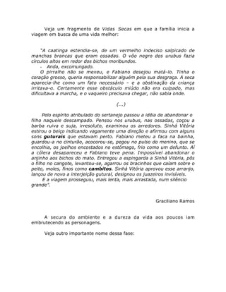 Veja um fragmento de Vidas Secas em que a família inicia a 
viagem em busca de uma vida melhor: 
“A caatinga estendia-se, de um vermelho indeciso salpicado de 
manchas brancas que eram ossadas. O vôo negro dos urubus fazia 
círculos altos em redor dos bichos moribundos. 
- Anda, excomungado. 
O pirralho não se mexeu, e Fabiano desejou matá-lo. Tinha o 
coração grosso, queria responsabilizar alguém pela sua desgraça. A seca 
aparecia-lhe como um fato necessário – e a obstinação da criança 
irritava-o. Certamente esse obstáculo miúdo não era culpado, mas 
dificultava a marcha, e o vaqueiro precisava chegar, não sabia onde. 
(...) 
Pelo espírito atribulado do sertanejo passou a idéia de abandonar o 
filho naquele descampado. Pensou nos urubus, nas ossadas, coçou a 
barba ruiva e suja, irresoluto, examinou os arredores. Sinhá Vitória 
estirou o beiço indicando vagamente uma direção e afirmou com alguns 
sons guturais que estavam perto. Fabiano meteu a faca na bainha, 
guardou-a no cinturão, acocorou-se, pegou no pulso do menino, que se 
encolhia, os joelhos encostados no estômago, frio como um defunto. Aí 
a cólera desapareceu e Fabiano teve pena. Impossível abandonar o 
anjinho aos bichos do mato. Entregou a espingarda a Sinhá Vitória, pôs 
o filho no cangote, levantou-se, agarrou os bracinhos que caíam sobre o 
peito, moles, finos como cambitos. Sinhá Vitória aprovou esse arranjo, 
lançou de novo a interjeição gutural, designou os juazeiros invisíveis. 
E a viagem prosseguiu, mais lenta, mais arrastada, num silêncio 
grande”. 
Graciliano Ramos 
A secura do ambiente e a dureza da vida aos poucos iam 
embrutecendo as personagens. 
Veja outro importante nome dessa fase: 
 