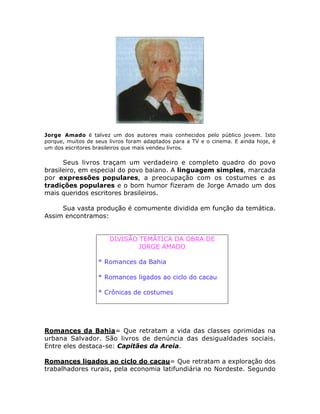 Jorge Amado é talvez um dos autores mais conhecidos pelo público jovem. Isto 
porque, muitos de seus livros foram adaptados para a TV e o cinema. E ainda hoje, é 
um dos escritores brasileiros que mais vendeu livros. 
Seus livros traçam um verdadeiro e completo quadro do povo 
brasileiro, em especial do povo baiano. A linguagem simples, marcada 
por expressões populares, a preocupação com os costumes e as 
tradições populares e o bom humor fizeram de Jorge Amado um dos 
mais queridos escritores brasileiros. 
Sua vasta produção é comumente dividida em função da temática. 
Assim encontramos: 
DIVISÃO TEMÁTICA DA OBRA DE 
JORGE AMADO 
* Romances da Bahia 
* Romances ligados ao ciclo do cacau 
* Crônicas de costumes 
Romances da Bahia= Que retratam a vida das classes oprimidas na 
urbana Salvador. São livros de denúncia das desigualdades sociais. 
Entre eles destaca-se: Capitães da Areia. 
Romances ligados ao ciclo do cacau= Que retratam a exploração dos 
trabalhadores rurais, pela economia latifundiária no Nordeste. Segundo 
 