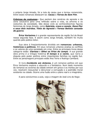 o próprio Jorge Amado, foi a luta do cacau que o tornou romancista. 
Entre esses romances destacam-se: Cacau e Terras do Sem Fim. 
Crônicas de costumes= Que partem dos cenários do agreste e da 
zona cacaueira para uma reflexão sobre a vida, os amores e os 
costumes da sociedade. São desse ciclo as conhecidíssimas figuras 
femininas de Jorge Amado, como Gabriela, cravo e canela; Dona Flor 
e seus dois maridos, Tieta do Agreste e Teresa Batista cansada 
de guerra. 
Érico Veríssimo é o grande representante da região Sul do Brasil 
nessa segunda fase. E assim como Jorge Amado, também foi muito 
querido pelo público leitor. 
Sua obra é freqüentemente dividida em romances urbanos, 
históricos e políticos. Em seus romances urbanos analisa os conflitos 
e os valores de uma sociedade em crise. Entre os principais livros dessa 
categoria estão: Clarissa e Olhai os lírios do campo. A sua grande 
obra prima é a trilogia histórica O tempo e o vento, que narra a 
disputa pelo poder político entre importantes famílias na região Sul. 
Entre as personagens principais estão Ana Terra e Rodrigo Cambará. 
O livro Incidente em Antares, é um romance político em que 
Érico Veríssimo explora o absurdo e o fantástico. Num dado momento 
do romance os coveiros da cidade entram em greve e os mortos por sua 
vez, resolvem ressuscitar e denunciar a corrupção e a podridão moral 
existente na cidade. Ocorre uma fusão entre o plano real e o imaginário. 
E para concluirmos a aula, veja a imagem de José Lins do Rego: 
 