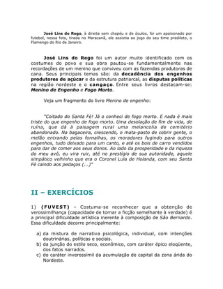 José Lins do Rego, à direita sem chapéu e de óculos, foi um apaixonado por 
futebol, nessa foto, tirada no Maracanã, ele assistia ao jogo do seu time predileto, o 
Flamengo do Rio de Janeiro. 
José Lins do Rego foi um autor muito identificado com os 
costumes do povo e sua obra pautou-se fundamentalmente nas 
recordações de um menino que conviveu com as fazendas produtoras de 
cana. Seus principais temas são: da decadência dos engenhos 
produtores de açúcar e da estrutura patriarcal, as disputas políticas 
na região nordeste e o cangaço. Entre seus livros destacam-se: 
Menino de Engenho e Fogo Morto. 
Veja um fragmento do livro Menino de engenho: 
“Coitado do Santa Fé! Já o conheci de fogo morto. E nada é mais 
triste do que engenho de fogo morto. Uma desolação de fim de vida, de 
ruína, que dá à paisagem rural uma melancolia de cemitério 
abandonado. Na bagaceira, crescendo, o mata-pasto de cobrir gente, o 
melão entrando pelas fornalhas, os moradores fugindo para outros 
engenhos, tudo deixado para um canto, e até os bois de carro vendidos 
para dar de comer aos seus donos. Ao lado da prosperidade e da riqueza 
do meu avô, eu vira ruir, até no prestígio de sua autoridade, aquele 
simpático velhinho que era o Coronel Lula de Holanda, com seu Santa 
Fé caindo aos pedaços (...)” 
II – EXERCÍCIOS 
1) (FUVEST) – Costuma-se reconhecer que a obtenção de 
verossimilhança (capacidade de tornar a ficção semelhante à verdade) é 
a principal dificuldade artística inerente à composição de São Bernardo. 
Essa dificuldade decorre principalmente: 
a) da mistura de narrativa psicológica, individual, com intenções 
doutrinárias, políticas e sociais. 
b) da junção do estilo seco, econômico, com caráter épico eloqüente, 
dos fatos narrados. 
c) do caráter inverossímil da acumulação de capital da zona árida do 
Nordeste. 
 