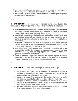 d) da incompatibilidade de base entre o narrador-personagem e 
Madalena, que torna difícil crer em seu casamento. 
e) da distância que há entre a brutalidade do narrador-personagem e 
a sofisticação da narrativa. 
R: e 
2) (PUCCAMP) – A leitura de romances como Vidas Secas, São 
Bernardo ou Angústia permite afirmar sobre Graciliano Ramos que: 
a) sua grande capacidade fabuladora e o tom lírico de sua linguagem 
servem a uma obra dominada pelo impulso, em que se mesclam 
romantismo e realismo, poesia e documento. 
b) sua obra transcende as limitações do regional ao evoluir para uma 
perspectiva universal, ao mesmo tempo que sua expressão parte 
para o experimentalismo e para as invenções vocabulares 
inovadoras. 
c) sua obra, preocupada em fixar os costumes e falas locais do meio 
rural e da cidade, é um registro fiel da realidade nordestina, quase 
um documento transfigurado em ficção. 
d) sua obra, toda condicionada pela realidade humana e social de 
uma árida região de coronéis e cangaceiros, apresenta uma 
narrativa linear, mas de linguagem exuberante, própria dos 
grandes contadores de história. 
e) tanto o enfoque trágico do destino do homem ligado às raízes 
regionais quanto a análise dos conflitos existenciais do homem 
urbano conferem uma dimensão universal à sua obra. 
R: e 
3) (PUCCAMP) – Sobre José Lins Rego, é correto afirmar que: 
a) se definiu, certa vez, como “apenas um baiano romântico e 
sensual”, assumindo-se como contador de histórias de 
pescadores e marinheiros de sua terra. 
b) retratou em sua obra a dura relação entre o homem e o meio, 
em especial a condição subumana do nordestino retirante. 
c) sempre se declarou escritor espontâneo e instintivo, consciente 
de que sua obra continha muito de sua experiência pessoal em 
regiões da Paraíba e de Pernambuco. 
d) escreve a saga da pequena burguesia depois de 1930, num tom 
leve e descontraído de crônica e costumes. 
 