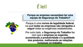 É lei!
Porque é uma norma de legalidade federal,
na qual todas as empresas são obrigadas a
seguir todas as exigências estabelecidas.
Por outro lado, a Segurança do Trabalho faz
com que a empresa se organize,
aumentando a produtividade e a qualidade
dos produtos, melhorando as relações
humanas no trabalho.
Porque as empresa necessitam ter uma
equipe de Segurança do Trabalho?
 