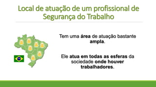 Local de atuação de um profissional de
Segurança do Trabalho
Tem uma área de atuação bastante
ampla.
Ele atua em todas as esferas da
sociedade onde houver
trabalhadores.
 