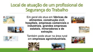 Local de atuação de um profissional de
Segurança do Trabalho
Em geral ele atua em fábricas de
alimentos, construção civil,
hospitais, empresas comerciais e
industriais, grandes empresas
estatais, mineradoras e de
extração.
Também pode atuar na área rural
em empresas agroindustriais.
 
