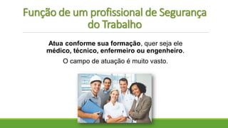 Função de um profissional de Segurança
do Trabalho
Atua conforme sua formação, quer seja ele
médico, técnico, enfermeiro ou engenheiro.
O campo de atuação é muito vasto.
 