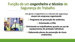 Função de um engenheiro e técnico de
Segurança do Trabalho
Em geral o engenheiro e o técnico de segurança
atuam em empresas organizando:
 Programas de prevenção de acidentes;
 Orientando a CIPA;
 Orientando os trabalhadores quanto ao uso de
equipamentos de proteção individual;
 Elaborando planos de prevenção de riscos
ambientais;
 