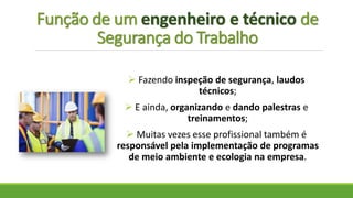 Função de um engenheiro e técnico de
Segurança do Trabalho
 Fazendo inspeção de segurança, laudos
técnicos;
 E ainda, organizando e dando palestras e
treinamentos;
 Muitas vezes esse profissional também é
responsável pela implementação de programas
de meio ambiente e ecologia na empresa.
 