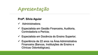 Apresentação
Profª. Silvia Aguiar
 Administradora;
 Especialista em Gestão Financeira, Auditoria,
Controladoria e Perícia;
 Especialista em Docência do Ensino Superior;
 Experiência de 22 anos na Área Administrativa
Financeira (Bancos, Instituições de Ensino e
Clínicas Odontológicas).
 