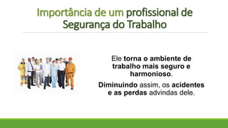 Importância de um profissional de
Segurança do Trabalho
Ele torna o ambiente de
trabalho mais seguro e
harmonioso.
Diminuindo assim, os acidentes
e as perdas advindas dele.
 