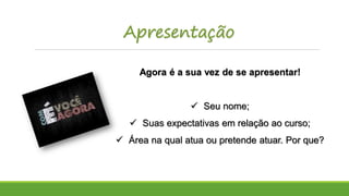 Apresentação
Agora é a sua vez de se apresentar!
 Seu nome;
 Suas expectativas em relação ao curso;
 Área na qual atua ou pretende atuar. Por que?
 