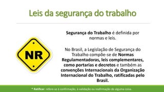 Leis da segurança do trabalho
No Brasil, a Legislação de Segurança do
Trabalho compõe-se de Normas
Regulamentadoras, leis complementares,
como portarias e decretos e também as
convenções Internacionais da Organização
Internacional do Trabalho, ratificadas pelo
Brasil.
* Ratificar: refere-se à confirmação, à validação ou reafirmação de alguma coisa.
Segurança do Trabalho é definida por
normas e leis.
 