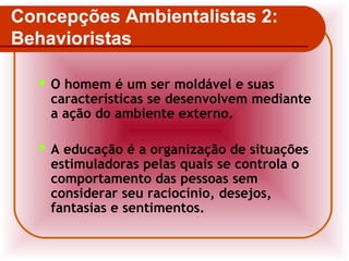 Concepções Ambientalistas 2:
Behavioristas
O

homem é um ser moldável e suas
características se desenvolvem mediante
a ação do ambiente externo.

A

educação é a organização de situações
estimuladoras pelas quais se controla o
comportamento das pessoas sem
considerar seu raciocínio, desejos,
fantasias e sentimentos.

 