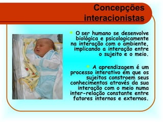 Concepções
interacionistas
O ser humano se desenvolve
biológica e psicologicamente
na interação com o ambiente,
implicando a interação entre
o sujeito e o meio.



A aprendizagem é um
processo interativo em que os
sujeitos constroem seus
conhecimentos através da sua
interação com o meio numa
inter-relação constante entre
fatores internos e externos.


 