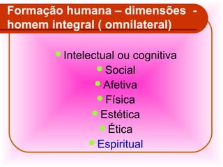 Formação humana – dimensões homem integral ( omnilateral)
Intelectual

ou cognitiva
Social
Afetiva
Física
Estética
Ética
Espiritual

 