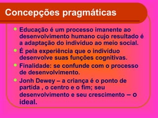 Concepções pragmáticas
 Educação

é um processo imanente ao
desenvolvimento humano cujo resultado é
a adaptação do indivíduo ao meio social.
 É pela experiência que o indivíduo
desenvolve suas funções cognitivas.
 Finalidade: se confunde com o processo
de desenvolvimento.
 Jonh Dewey – a criança é o ponto de
partida , o centro e o fim; seu
desenvolvimento e seu crescimento – o

ideal.

 