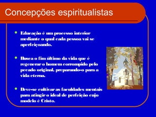 Concepções espiritualistas


Educação é um processo interior
mediante o qual cada pessoa vai se
aperfeiçoando.



Busca o fim último da vida que é
regenerar o homem corrompido pelo
pecado original, preparando-o para a
vida eterna.



Deve-se cultivar as faculdades mentais
para atingir o ideal de perfeição cujo
modelo é Cristo.

 