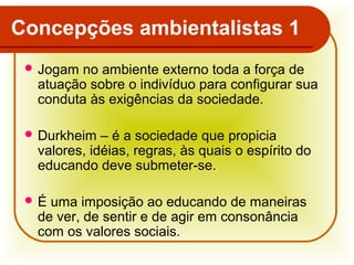 Concepções ambientalistas 1
 Jogam

no ambiente externo toda a força de
atuação sobre o indivíduo para configurar sua
conduta às exigências da sociedade.

 Durkheim

– é a sociedade que propicia
valores, idéias, regras, às quais o espírito do
educando deve submeter-se.

É

uma imposição ao educando de maneiras
de ver, de sentir e de agir em consonância
com os valores sociais.

 