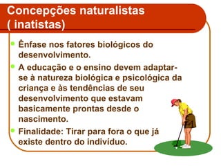 Concepções naturalistas
( inatistas)
 Ênfase

nos fatores biológicos do
desenvolvimento.
 A educação e o ensino devem adaptarse à natureza biológica e psicológica da
criança e às tendências de seu
desenvolvimento que estavam
basicamente prontas desde o
nascimento.
 Finalidade: Tirar para fora o que já
existe dentro do indivíduo.

 