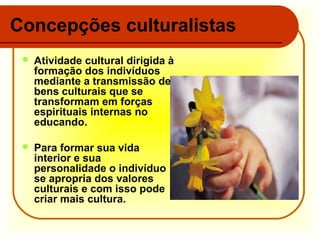 Concepções culturalistas


Atividade cultural dirigida à
formação dos indivíduos
mediante a transmissão de
bens culturais que se
transformam em forças
espirituais internas no
educando.



Para formar sua vida
interior e sua
personalidade o indivíduo
se apropria dos valores
culturais e com isso pode
criar mais cultura.

 
