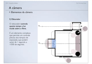 FAN - Fotograﬁa analógica Prof.a Fernanda Pozza
A câmera
f) Obturador
O obturador controla
quanto tempo a luz
incide sobre o ﬁlme.
É um elemento complexo
que permite um controle
preciso dos tempos de
exposição, que podem
variar de 1 segundo a
1/500 de segundo.
> Elementos da câmera
 