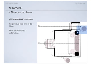 FAN - Fotograﬁa analógica Prof.a Fernanda Pozza
A câmera
g) Mecanismo de transporte
Responsável pelo avanço do
ﬁlme.
Pode ser manual ou
automático.
> Elementos da câmera
 