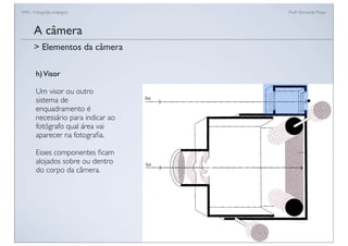 FAN - Fotograﬁa analógica Prof.a Fernanda Pozza
A câmera
h)Visor
Um visor ou outro
sistema de
enquadramento é
necessário para indicar ao
fotógrafo qual área vai
aparecer na fotograﬁa.
Esses componentes ﬁcam
alojados sobre ou dentro
do corpo da câmera.
> Elementos da câmera
 