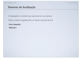 FAN - Fotograﬁa analógica Prof.a Fernanda Pozza
Sistemas de focalização
A focalização é o controle mais importante em uma câmera.
Todas as câmeras reguláveis têm um desses controles de foco:
.Vidro despolido
.Telêmetro
 