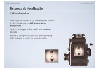 FAN - Fotograﬁa analógica Prof.a Fernanda Pozza
Sistemas de focalização
Nesse tipo de sistema, a luz projetada pela objetiva
é interceptada por um vidro fosco, semi-
transparente.
Quando a imagem estiver desfocada, aparecerá
borrada.
Em cenas com pouca iluminação pode tornar-se
difícil distinguir o ponto de máxima nitidez.
>Vidro despolido
 
